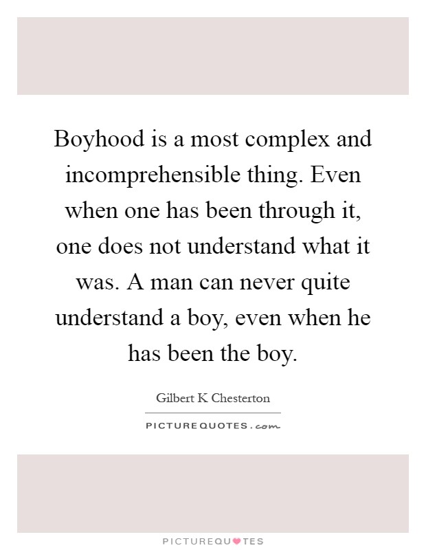 Boyhood is a most complex and incomprehensible thing. Even when one has been through it, one does not understand what it was. A man can never quite understand a boy, even when he has been the boy Picture Quote #1