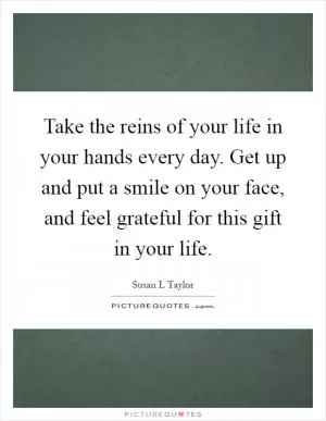 Take the reins of your life in your hands every day. Get up and put a smile on your face, and feel grateful for this gift in your life Picture Quote #1