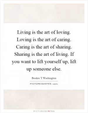 Living is the art of loving. Loving is the art of caring. Caring is the art of sharing. Sharing is the art of living. If you want to lift yourself up, lift up someone else Picture Quote #1