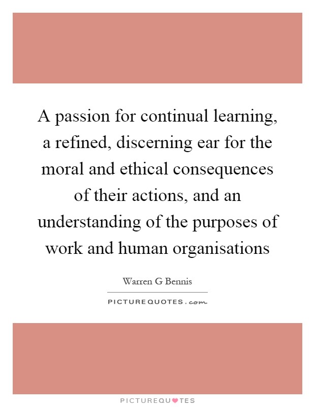 A passion for continual learning, a refined, discerning ear for the moral and ethical consequences of their actions, and an understanding of the purposes of work and human organisations Picture Quote #1