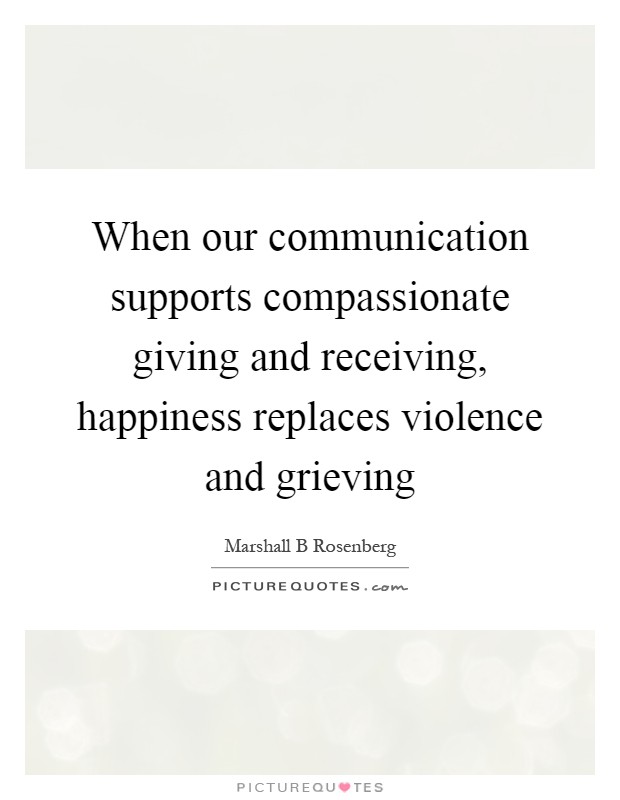 When our communication supports compassionate giving and receiving, happiness replaces violence and grieving Picture Quote #1