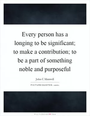 Every person has a longing to be significant; to make a contribution; to be a part of something noble and purposeful Picture Quote #1
