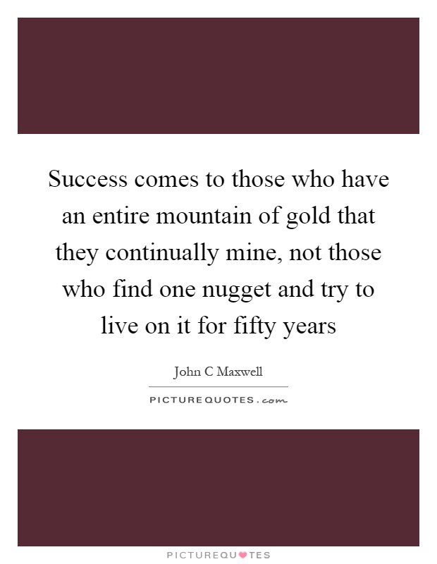 Success comes to those who have an entire mountain of gold that they continually mine, not those who find one nugget and try to live on it for fifty years Picture Quote #1