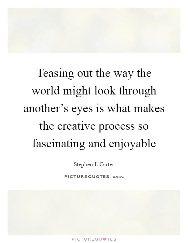 Teasing out the way the world might look through another's eyes is what makes the creative process so fascinating and enjoyable Picture Quote #1