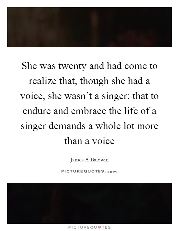 She was twenty and had come to realize that, though she had a voice, she wasn't a singer; that to endure and embrace the life of a singer demands a whole lot more than a voice Picture Quote #1