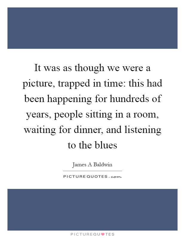 It was as though we were a picture, trapped in time: this had been happening for hundreds of years, people sitting in a room, waiting for dinner, and listening to the blues Picture Quote #1