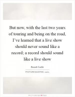 But now, with the last two years of touring and being on the road, I’ve learned that a live show should never sound like a record; a record should sound like a live show Picture Quote #1
