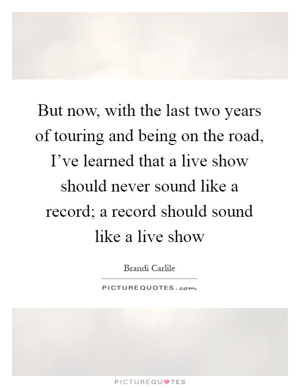 But now, with the last two years of touring and being on the road, I've learned that a live show should never sound like a record; a record should sound like a live show Picture Quote #1
