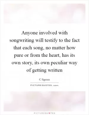 Anyone involved with songwriting will testify to the fact that each song, no matter how pure or from the heart, has its own story, its own peculiar way of getting written Picture Quote #1