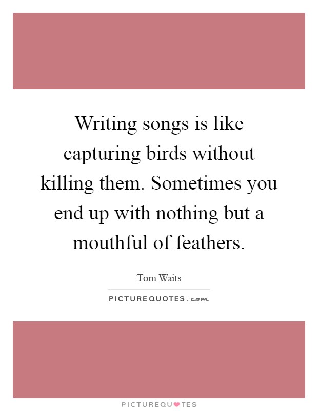 Writing songs is like capturing birds without killing them. Sometimes you end up with nothing but a mouthful of feathers Picture Quote #1