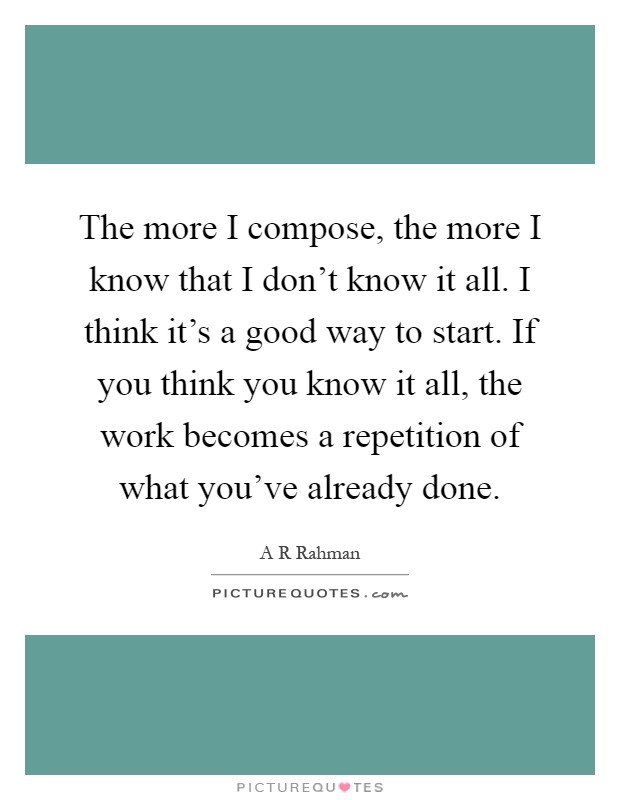 The more I compose, the more I know that I don't know it all. I think it's a good way to start. If you think you know it all, the work becomes a repetition of what you've already done Picture Quote #1