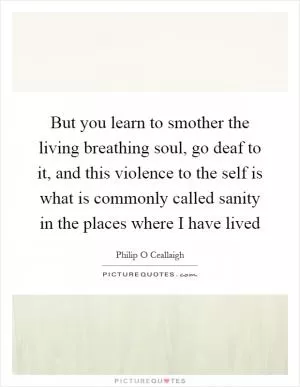 But you learn to smother the living breathing soul, go deaf to it, and this violence to the self is what is commonly called sanity in the places where I have lived Picture Quote #1