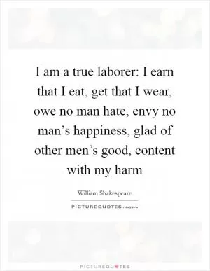 I am a true laborer: I earn that I eat, get that I wear, owe no man hate, envy no man’s happiness, glad of other men’s good, content with my harm Picture Quote #1