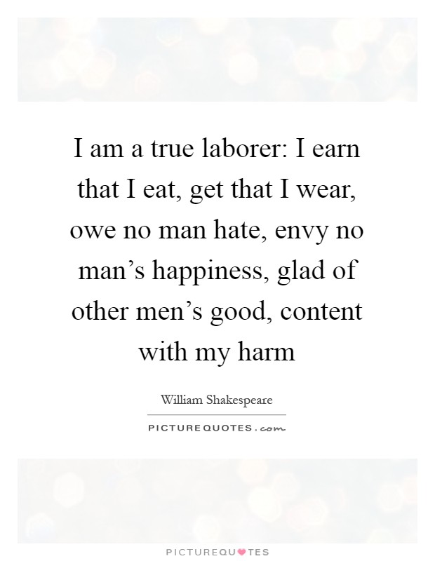 I am a true laborer: I earn that I eat, get that I wear, owe no man hate, envy no man's happiness, glad of other men's good, content with my harm Picture Quote #1