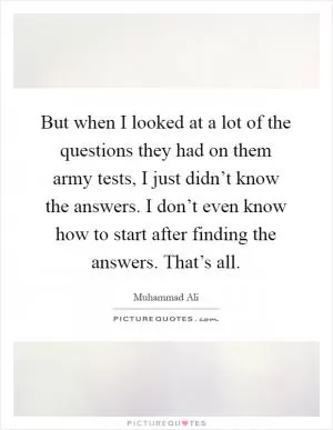 But when I looked at a lot of the questions they had on them army tests, I just didn’t know the answers. I don’t even know how to start after finding the answers. That’s all Picture Quote #1