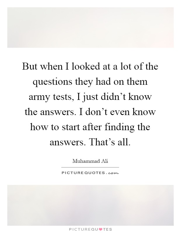 But when I looked at a lot of the questions they had on them army tests, I just didn't know the answers. I don't even know how to start after finding the answers. That's all Picture Quote #1