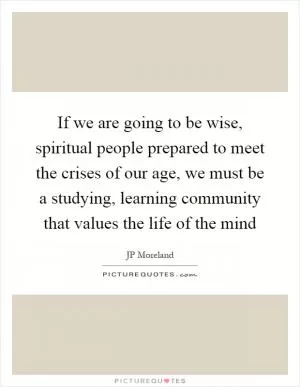 If we are going to be wise, spiritual people prepared to meet the crises of our age, we must be a studying, learning community that values the life of the mind Picture Quote #1