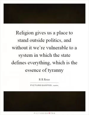 Religion gives us a place to stand outside politics, and without it we’re vulnerable to a system in which the state defines everything, which is the essence of tyranny Picture Quote #1