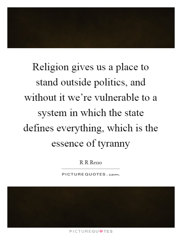 Religion gives us a place to stand outside politics, and without it we're vulnerable to a system in which the state defines everything, which is the essence of tyranny Picture Quote #1