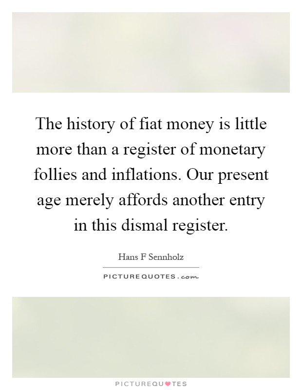 The history of fiat money is little more than a register of monetary follies and inflations. Our present age merely affords another entry in this dismal register Picture Quote #1