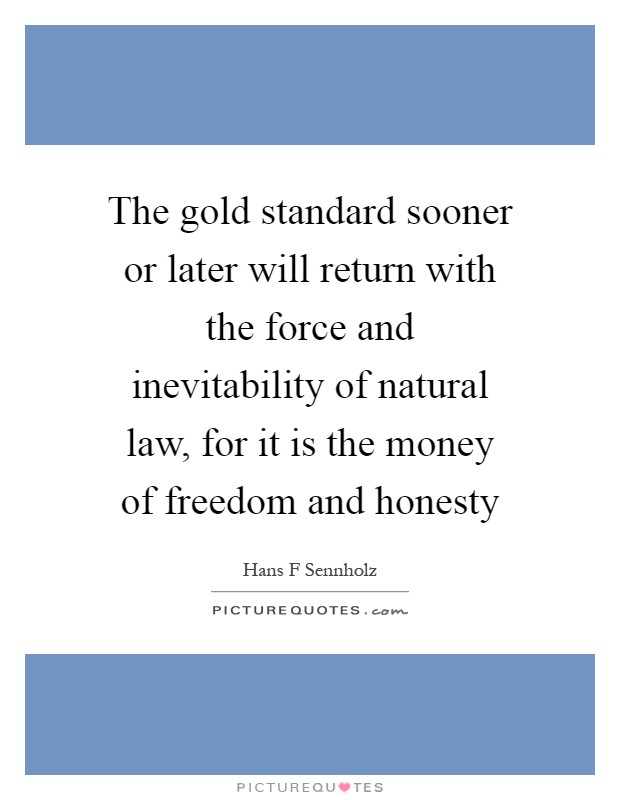 The gold standard sooner or later will return with the force and inevitability of natural law, for it is the money of freedom and honesty Picture Quote #1