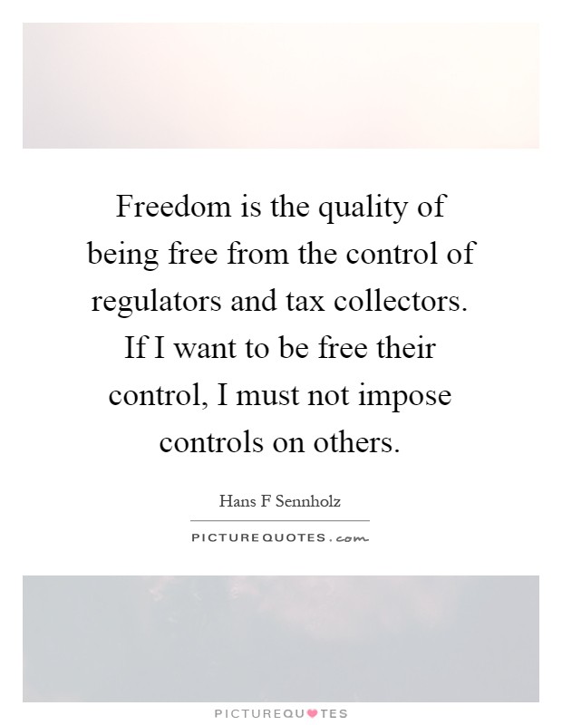 Freedom is the quality of being free from the control of regulators and tax collectors. If I want to be free their control, I must not impose controls on others Picture Quote #1