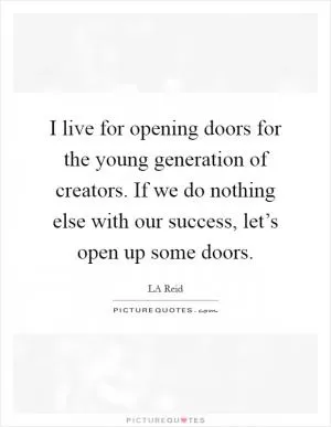 I live for opening doors for the young generation of creators. If we do nothing else with our success, let’s open up some doors Picture Quote #1