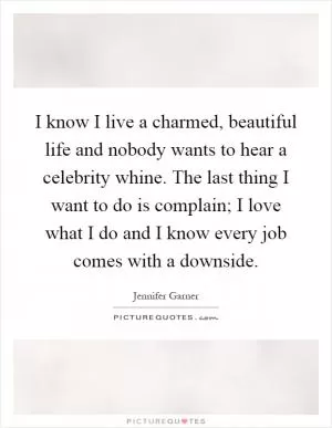 I know I live a charmed, beautiful life and nobody wants to hear a celebrity whine. The last thing I want to do is complain; I love what I do and I know every job comes with a downside Picture Quote #1