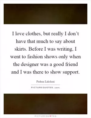 I love clothes, but really I don’t have that much to say about skirts. Before I was writing, I went to fashion shows only when the designer was a good friend and I was there to show support Picture Quote #1