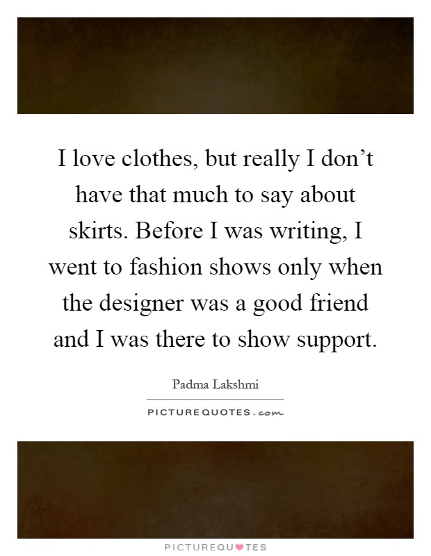 I love clothes, but really I don't have that much to say about skirts. Before I was writing, I went to fashion shows only when the designer was a good friend and I was there to show support Picture Quote #1