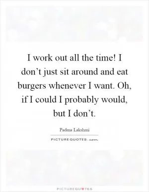 I work out all the time! I don’t just sit around and eat burgers whenever I want. Oh, if I could I probably would, but I don’t Picture Quote #1