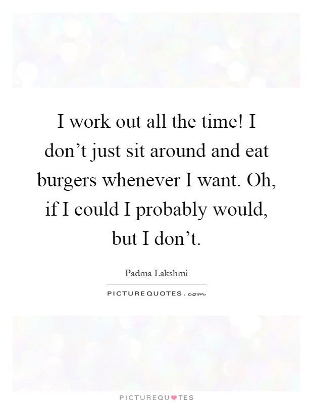 I work out all the time! I don't just sit around and eat burgers whenever I want. Oh, if I could I probably would, but I don't Picture Quote #1