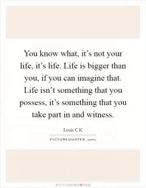 You know what, it’s not your life, it’s life. Life is bigger than you, if you can imagine that. Life isn’t something that you possess, it’s something that you take part in and witness Picture Quote #1