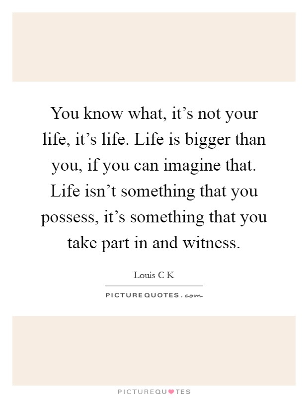 You know what, it's not your life, it's life. Life is bigger than you, if you can imagine that. Life isn't something that you possess, it's something that you take part in and witness Picture Quote #1