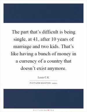 The part that’s difficult is being single, at 41, after 10 years of marriage and two kids. That’s like having a bunch of money in a currency of a country that doesn’t exist anymore Picture Quote #1
