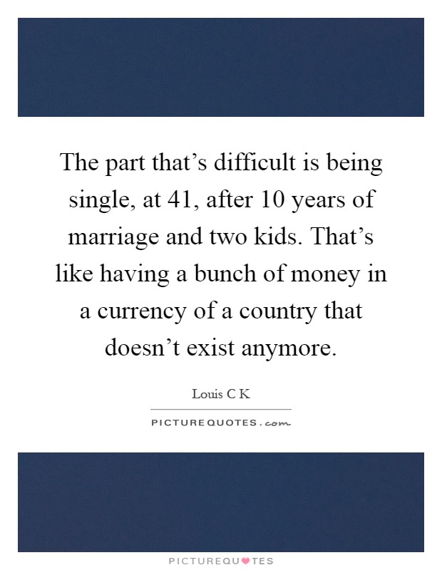 The part that's difficult is being single, at 41, after 10 years of marriage and two kids. That's like having a bunch of money in a currency of a country that doesn't exist anymore Picture Quote #1