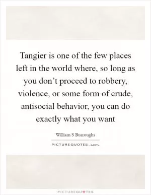 Tangier is one of the few places left in the world where, so long as you don’t proceed to robbery, violence, or some form of crude, antisocial behavior, you can do exactly what you want Picture Quote #1