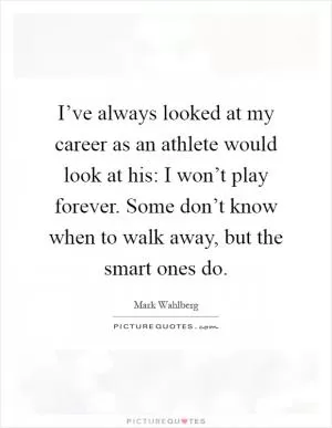 I’ve always looked at my career as an athlete would look at his: I won’t play forever. Some don’t know when to walk away, but the smart ones do Picture Quote #1