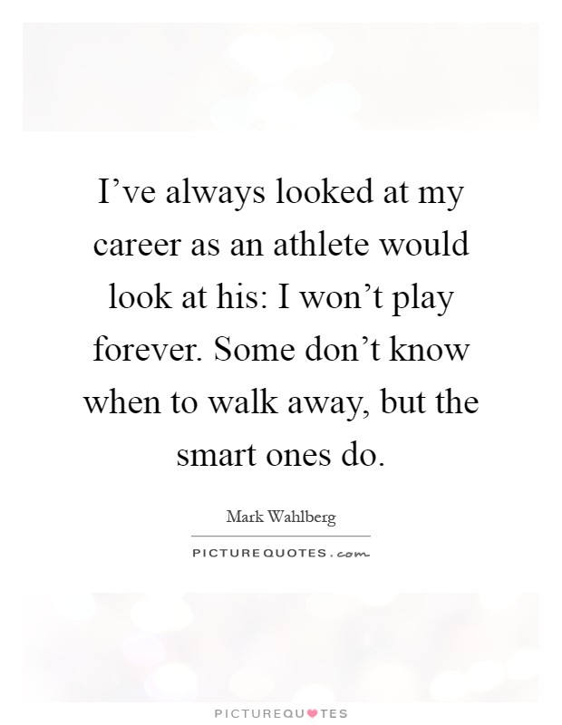 I've always looked at my career as an athlete would look at his: I won't play forever. Some don't know when to walk away, but the smart ones do Picture Quote #1