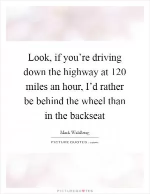 Look, if you’re driving down the highway at 120 miles an hour, I’d rather be behind the wheel than in the backseat Picture Quote #1