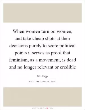 When women turn on women, and take cheap shots at their decisions purely to score political points it serves as proof that feminism, as a movement, is dead and no longer relevant or credible Picture Quote #1