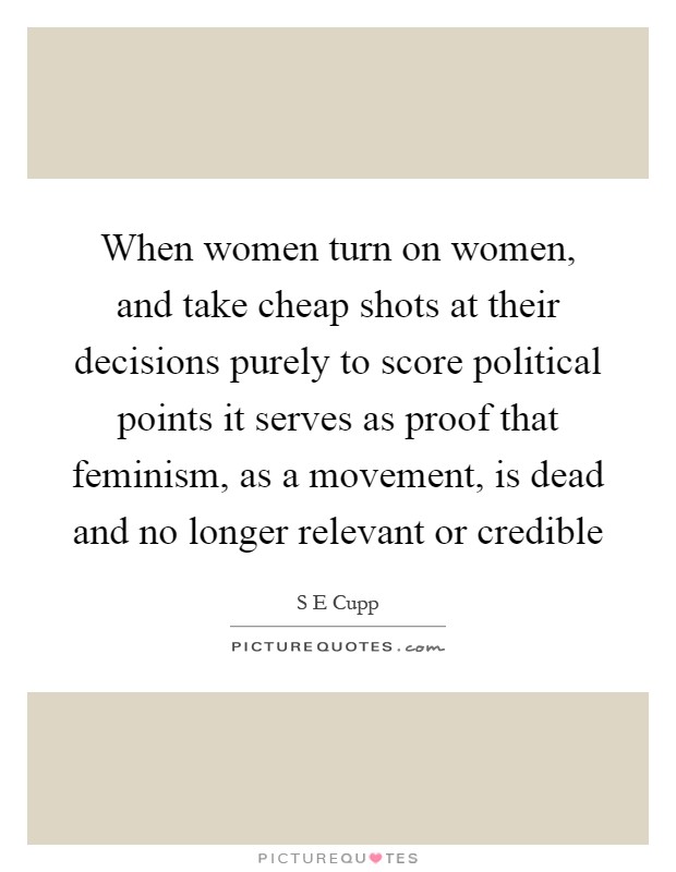 When women turn on women, and take cheap shots at their decisions purely to score political points it serves as proof that feminism, as a movement, is dead and no longer relevant or credible Picture Quote #1