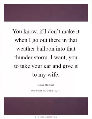 You know, if I don’t make it when I go out there in that weather balloon into that thunder storm. I want, you to take your ear and give it to my wife Picture Quote #1