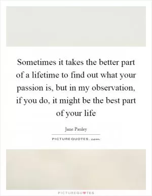 Sometimes it takes the better part of a lifetime to find out what your passion is, but in my observation, if you do, it might be the best part of your life Picture Quote #1
