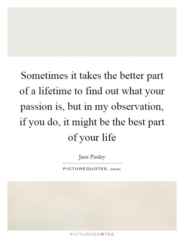 Sometimes it takes the better part of a lifetime to find out what your passion is, but in my observation, if you do, it might be the best part of your life Picture Quote #1