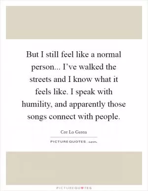 But I still feel like a normal person... I’ve walked the streets and I know what it feels like. I speak with humility, and apparently those songs connect with people Picture Quote #1