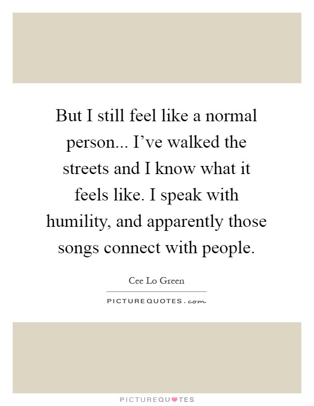But I still feel like a normal person... I've walked the streets and I know what it feels like. I speak with humility, and apparently those songs connect with people Picture Quote #1