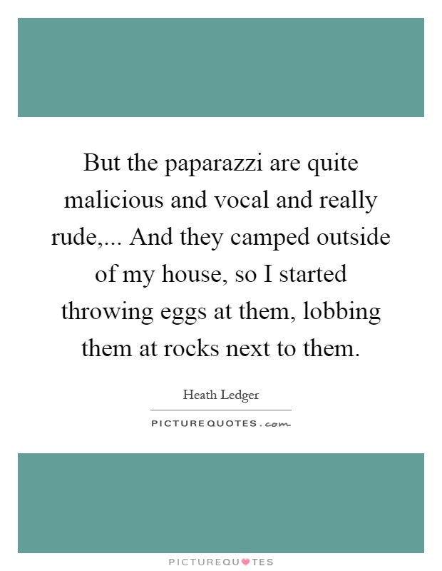 But the paparazzi are quite malicious and vocal and really rude,... And they camped outside of my house, so I started throwing eggs at them, lobbing them at rocks next to them Picture Quote #1