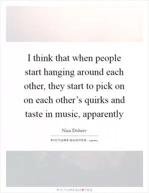 I think that when people start hanging around each other, they start to pick on on each other’s quirks and taste in music, apparently Picture Quote #1