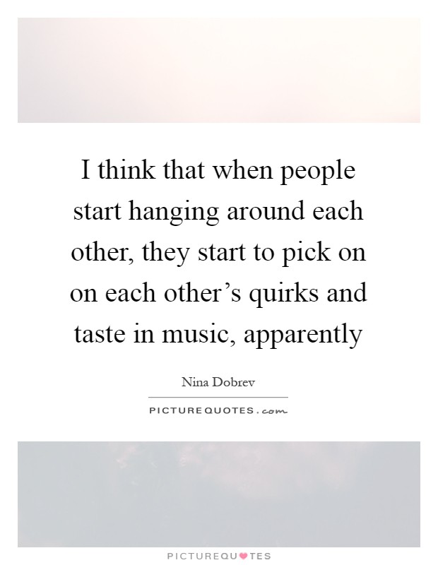 I think that when people start hanging around each other, they start to pick on on each other's quirks and taste in music, apparently Picture Quote #1